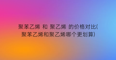聚苯乙烯 和 聚乙烯 的价格对比(聚苯乙烯和聚乙烯哪个更划算)
